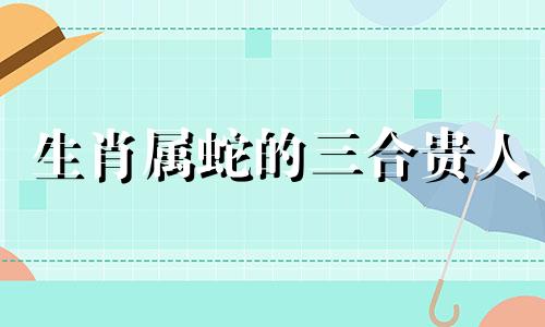 生肖属蛇的三合贵人 属蛇的六个合贵人