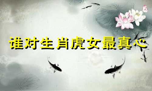 谁对生肖虎女最真心 哪个属相最迷恋属虎女孩