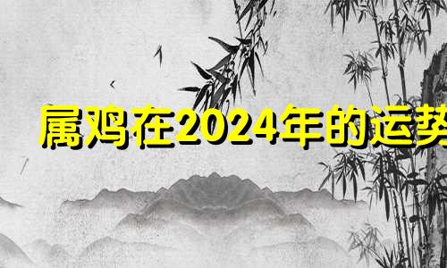 属鸡在2024年的运势 属鸡人2024年全年运势详解