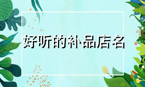 好听的补品店名 滋补品店的名字大全