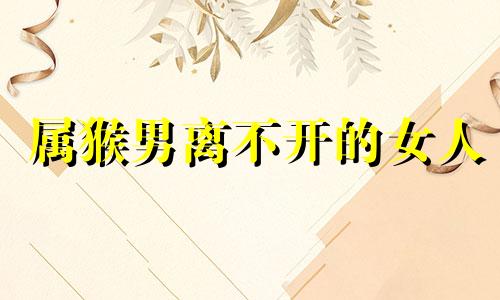 属猴男离不开的女人 属猴男会娶什么样的女人