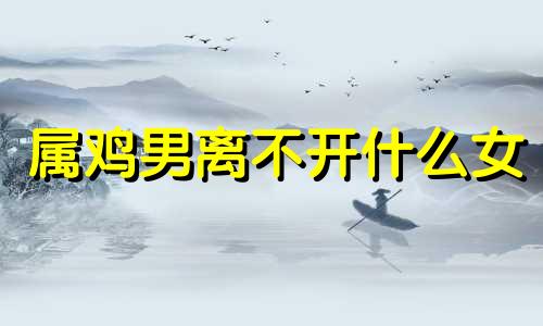 属鸡男离不开什么女 属鸡男最珍惜哪种女人