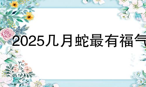 2025几月蛇最有福气 2024几月龙最有福气阳历