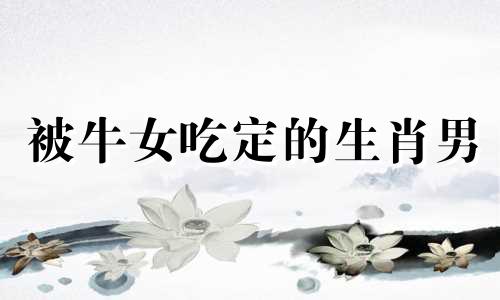 被牛女吃定的生肖男 属牛女嫁给属什么最幸福