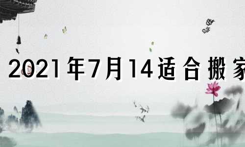 2021年7月14适合搬家吗 2021年七月十四号适合搬家吗