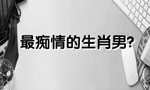 最痴情的生肖男? 对爱情最痴情的生肖