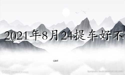 2021年8月24提车好不好 8月24日提车日子好吗