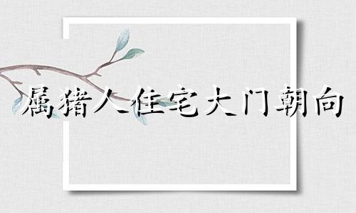 属猪人住宅大门朝向 属猪的大门朝北好吗