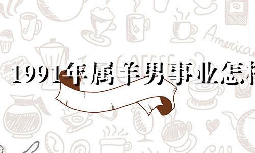 1991年属羊男事业怎样 1991年属羊男人在2021运气好不好