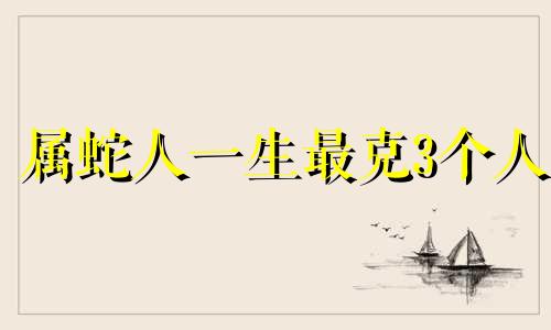 属蛇人一生最克3个人 蛇宝宝忌什么属相的生肖好
