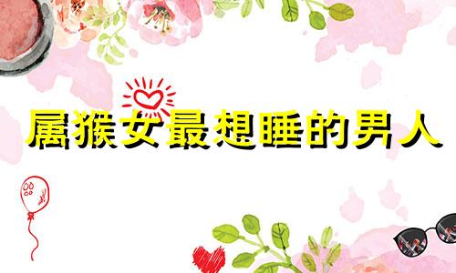 属猴女最想睡的男人 属猴女人最佳丈夫