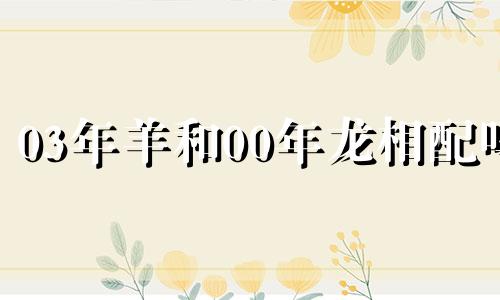 03年羊和00年龙相配吗 03羊和00龙属相配婚姻如何