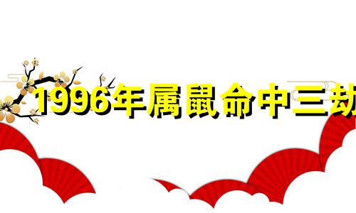1996年属鼠命中三劫 96年属鼠命中三劫是哪三劫
