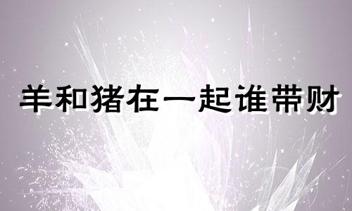 羊和猪在一起谁带财 79年天上火与83年大海水婚姻