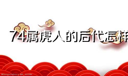 74属虎人的后代怎样 1974属虎人最后一劫是什么命