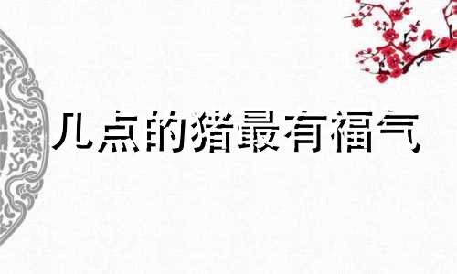 几点的猪最有福气 几点的老鼠最有福气8点