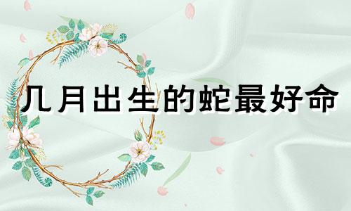 几月出生的蛇最好命 几月出生的蛇最有福气男孩