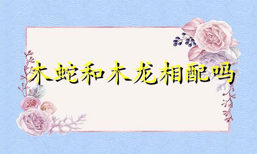 木蛇和木龙相配吗 木蛇和木蛇的婚姻怎么样