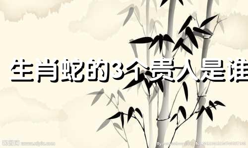 生肖蛇的3个贵人是谁 生肖蛇的贵人是谁