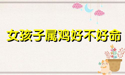 女孩子属鸡好不好命 女孩子属鸡好不好婚姻