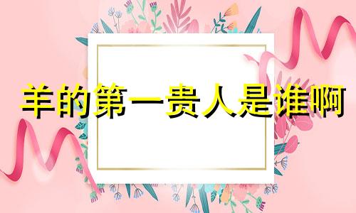 羊的第一贵人是谁啊 属羊人跟谁一起财运好