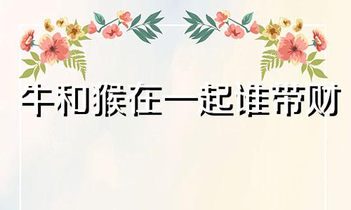 牛和猴在一起谁带财 牛克猴还是猴克牛