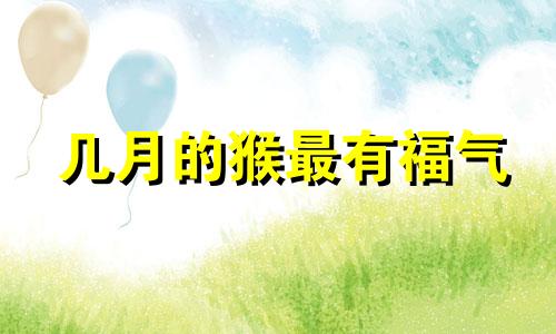 几月的猴最有福气 属猴哪个月出生最不好