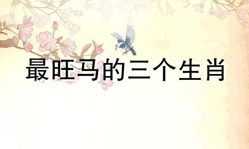 最旺马的三个生肖 属马和什么生肖最合得来财