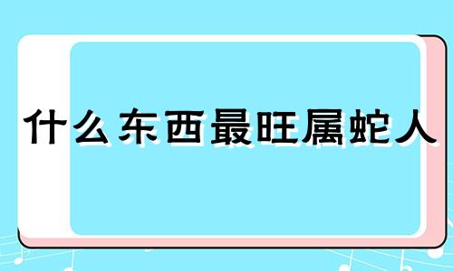 什么东西最旺属蛇人 属蛇人不能和什么人走一起