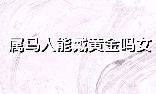 属马人能戴黄金吗女 属马的人不适合戴黄金吗