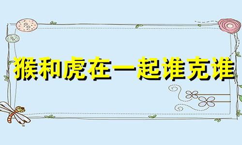 猴和虎在一起谁克谁 男羊女虎为何说是绝配