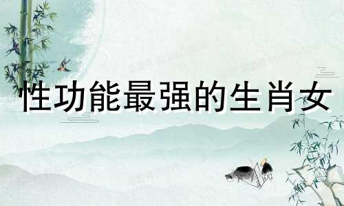 性功能最强的生肖女 一家四口不能出现的属相