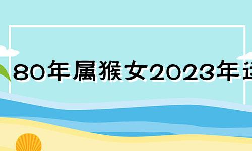 80年属猴女2023年运势 80年女猴在2023年怎么样