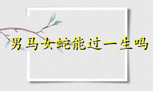 男马女蛇能过一生吗 90年马和蛇配吗?