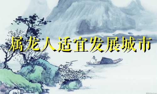 属龙人适宜发展城市 生肖龙在什么城市最好