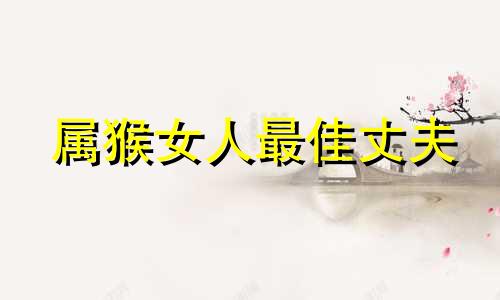 属猴女人最佳丈夫 属猴女嫁哪个生肖好一点