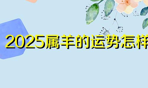 2025属羊的运势怎样呢 属羊2025年运势及运程每月运程大家找算命网