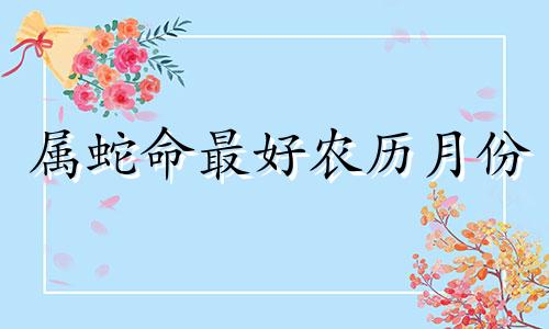 属蛇命最好农历月份 属蛇最差的出生月份