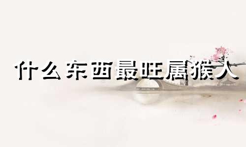 什么东西最旺属猴人 属猴的不能带的三样东西是什么